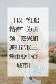 以“红船精神”为引领，嘉兴加速打造长三角重要中心城市
