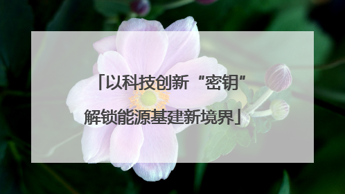 以科技创新“密钥”解锁能源基建新境界