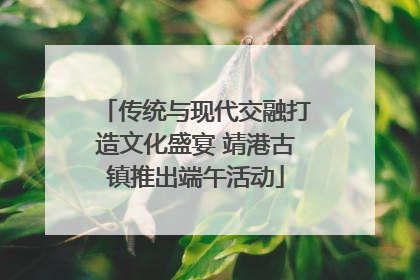 传统与现代交融打造文化盛宴 靖港古镇推出端午活动
