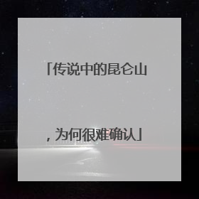 传说中的昆仑山，为何很难确认