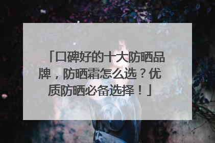 口碑好的十大防晒品牌，防晒霜怎么选？优质防晒必备选择！