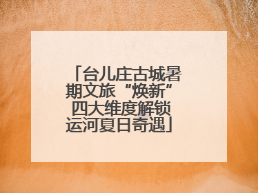 台儿庄古城暑期文旅“焕新” 四大维度解锁运河夏日奇遇