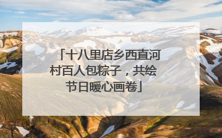 十八里店乡西直河村百人包粽子，共绘节日暖心画卷