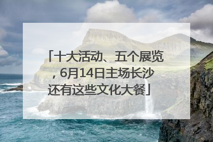 十大活动、五个展览，6月14日主场长沙还有这些文化大餐