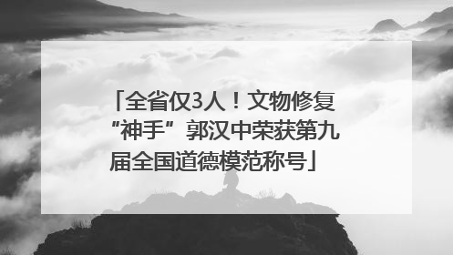 全省仅3人！文物修复“神手”郭汉中荣获第九届全国道德模范称号