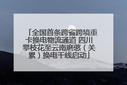全国首条跨省跨境重卡换电物流通道 四川攀枝花至云南磨憨（关累）换电干线启动