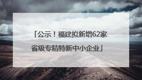 公示！福建拟新增62家省级专精特新中小企业