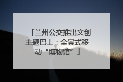 兰州公交推出文创主题巴士：全景式移动“博物馆”