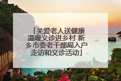 关爱老人送健康 温暖义诊进乡村 新乡市委老干部局入户走访和义诊活动