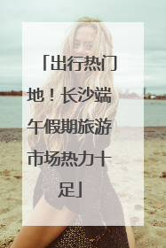出行热门地！长沙端午假期旅游市场热力十足