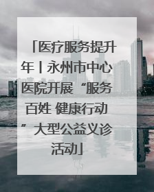 医疗服务提升年丨永州市中心医院开展“服务百姓 健康行动”大型公益义诊活动