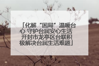 化解“困局”温暖台心 守护台属安心生活 开封市龙亭区台联积极解决台属生活难题