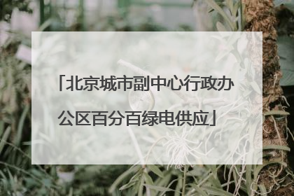 北京城市副中心行政办公区百分百绿电供应