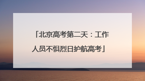 北京高考第二天：工作人员不惧烈日护航高考