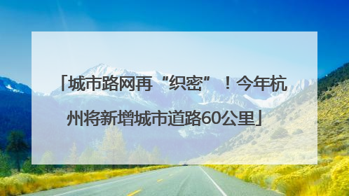 城市路网再“织密”！今年杭州将新增城市道路60公里