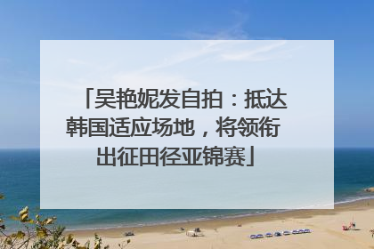 吴艳妮发自拍：抵达韩国适应场地，将领衔出征田径亚锦赛