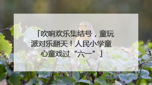 吹响欢乐集结号，童玩派对乐翻天！人民小学童心童戏过“六一”