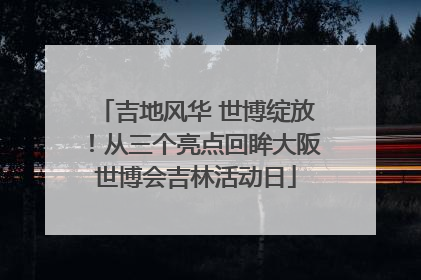 吉地风华 世博绽放！从三个亮点回眸大阪世博会吉林活动日