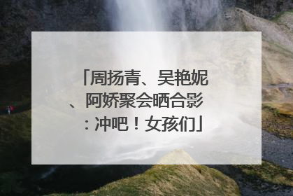 周扬青、吴艳妮、阿娇聚会晒合影：冲吧！女孩们