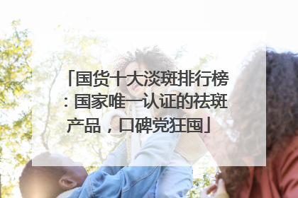 国货十大淡斑排行榜：国家唯一认证的祛斑产品，口碑党狂囤