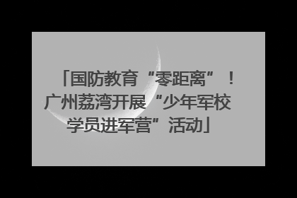 国防教育“零距离”！广州荔湾开展“少年军校学员进军营”活动
