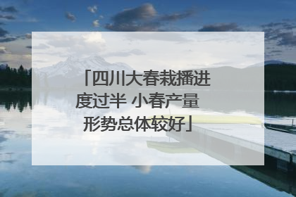 四川大春栽播进度过半 小春产量形势总体较好