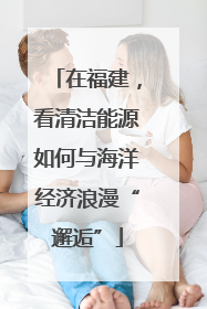 在福建，看清洁能源如何与海洋经济浪漫“邂逅”
