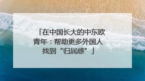在中国长大的中东欧青年：帮助更多外国人找到“归属感”