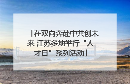 在双向奔赴中共创未来 江苏多地举行“人才日”系列活动