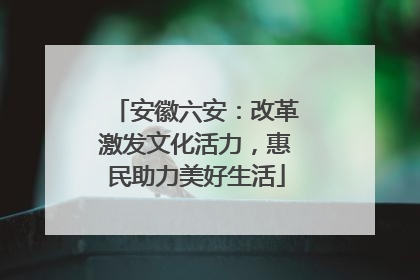 安徽六安：改革激发文化活力，惠民助力美好生活