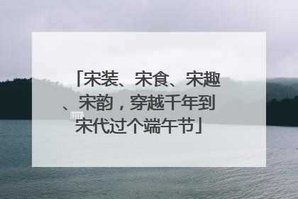 宋装、宋食、宋趣、宋韵，穿越千年到宋代过个端午节