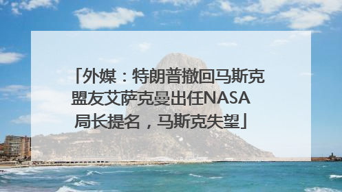 外媒：特朗普撤回马斯克盟友艾萨克曼出任NASA局长提名，马斯克失望