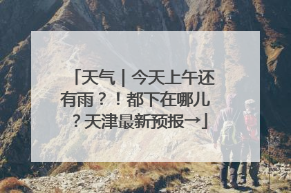 天气｜今天上午还有雨？！都下在哪儿？天津最新预报→