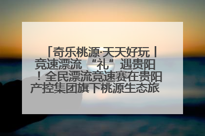 奇乐桃源·天天好玩丨竞速漂流 “礼”遇贵阳！全民漂流竞速赛在贵阳产控集团旗下桃源生态旅游度假区举行