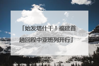 始发塔什干！福建首趟回程中亚班列开行