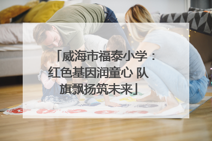 威海市福泰小学：红色基因润童心 队旗飘扬筑未来
