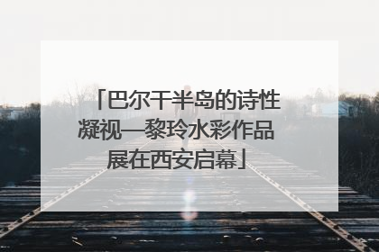 巴尔干半岛的诗性凝视—黎玲水彩作品展在西安启幕
