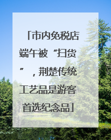 市内免税店端午被“扫货”，荆楚传统工艺品是游客首选纪念品
