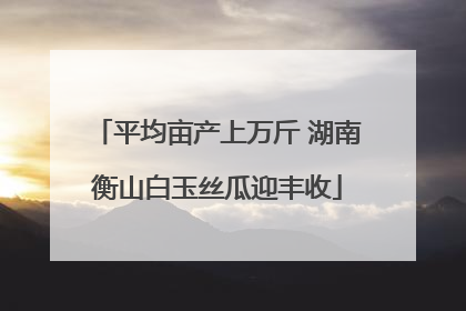 平均亩产上万斤 湖南衡山白玉丝瓜迎丰收