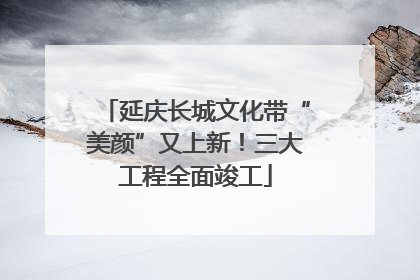延庆长城文化带“美颜”又上新！三大工程全面竣工