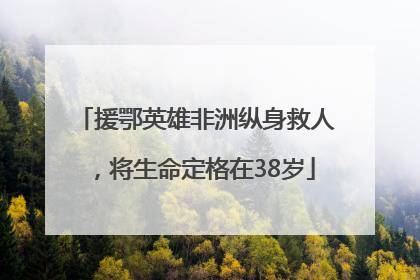 援鄂英雄非洲纵身救人，将生命定格在38岁