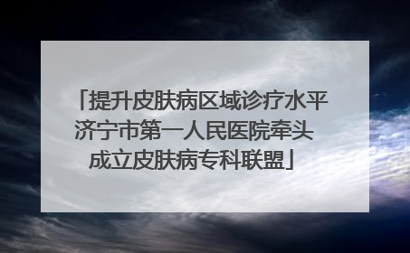 提升皮肤病区域诊疗水平 济宁市第一人民医院牵头成立皮肤病专科联盟