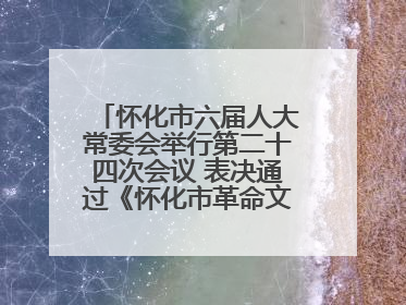 怀化市六届人大常委会举行第二十四次会议 表决通过《怀化市革命文物保护利用若干规定》