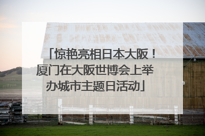 惊艳亮相日本大阪！厦门在大阪世博会上举办城市主题日活动