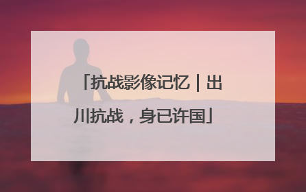 抗战影像记忆｜出川抗战，身已许国