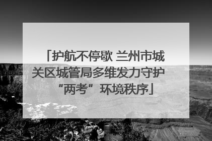 护航不停歇 兰州市城关区城管局多维发力守护“两考”环境秩序