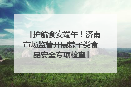护航食安端午！济南市场监管开展粽子类食品安全专项检查