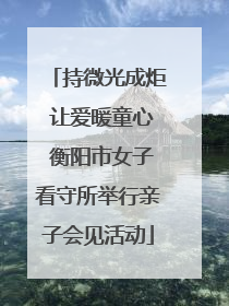 持微光成炬 让爱暖童心 衡阳市女子看守所举行亲子会见活动