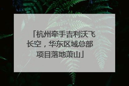 杭州牵手吉利沃飞长空，华东区域总部项目落地萧山