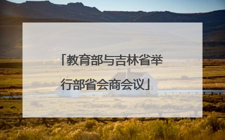 教育部与吉林省举行部省会商会议